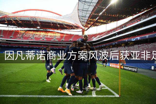 因凡蒂诺商业方案风波后获亚非足协力挺 连任之路现转机